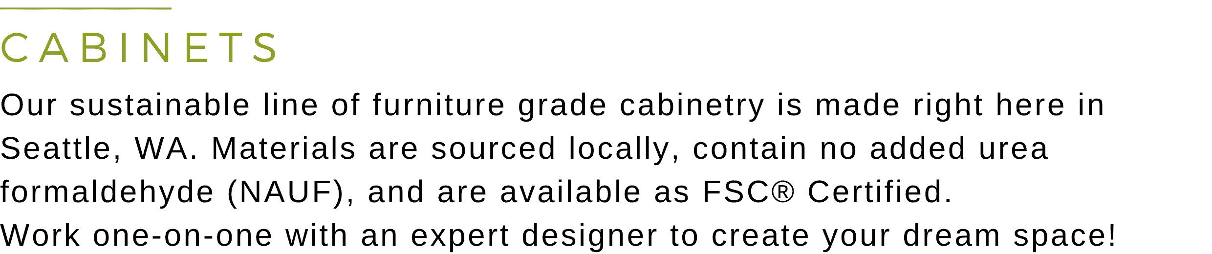 Greenhome Solutions - Cabinets Header Image that reads: Our sustainable line of furniture grade cabinetry is made right here in Seattle, WA. Materials are sourced locally, contain no added urea formaldehyde (NAUF), and are available as FSC® Certified. Work one-on-one with an expert designer to create your dream space!